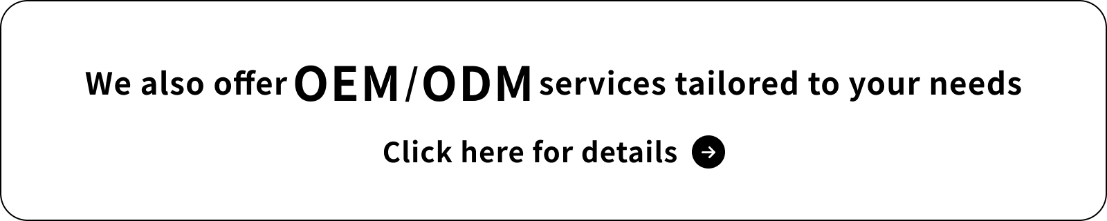 We also offer OEM/ODM services tailored to your needs　Click here for details
