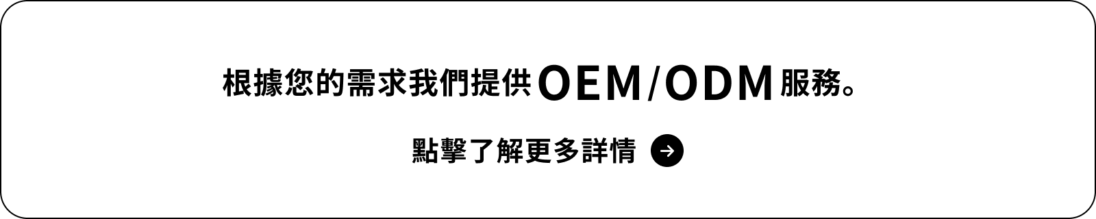 根據您的需求我們提供 OEM/ODM 服務。點擊了解更多詳情